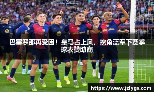 巴塞罗那再受困！皇马占上风，挖角蓝军下赛季球衣赞助商