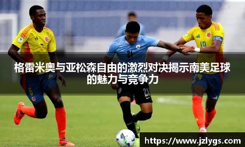 格雷米奥与亚松森自由的激烈对决揭示南美足球的魅力与竞争力